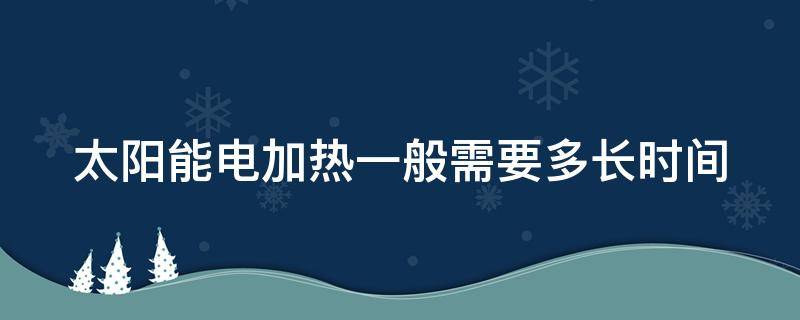 太阳能电加热一般需要多长时间（太阳能电加热一般需要多长时间才能用）