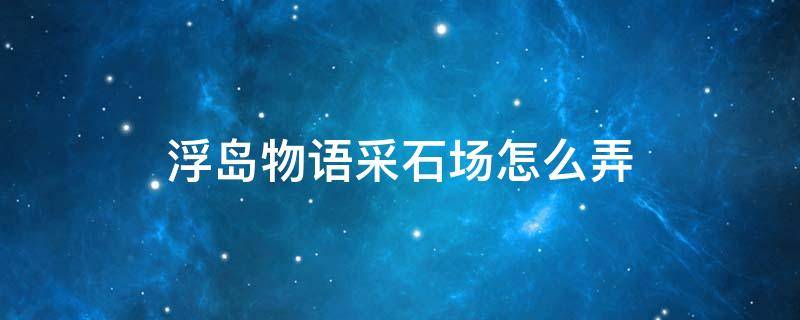 浮岛物语采石场怎么弄 浮岛物语采石场多久刷新一次