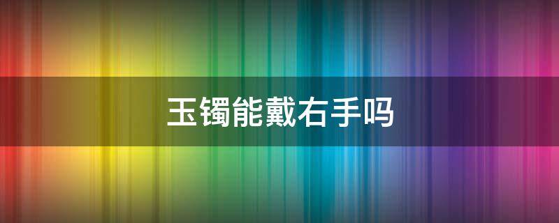 玉镯能戴右手吗 玉镯可以戴右手边吗