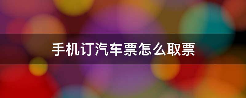 手机订汽车票怎么取票 手机订车票如何取票