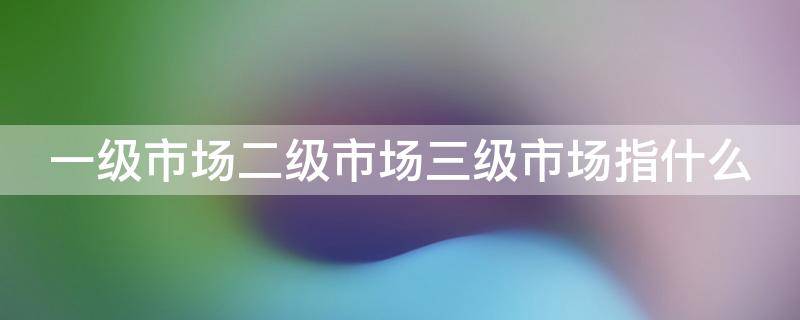 一级市场二级市场三级市场指什么（一级市场二级市场三级市场是什么意思）