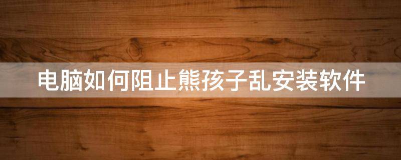 电脑如何阻止熊孩子乱安装软件 电脑怎么阻止孩子安装软件