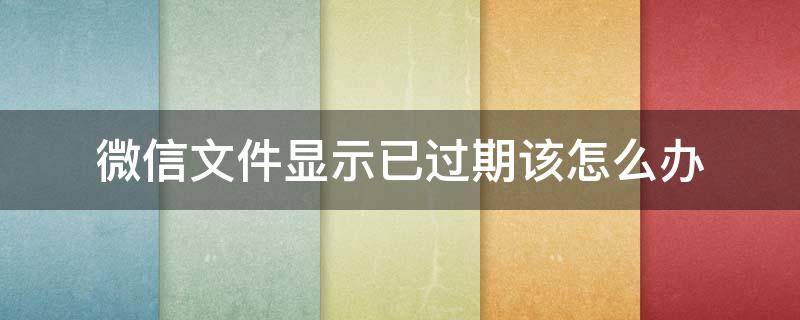 微信文件显示已过期该怎么办 微信里文件为什么会显示已过期或是处理