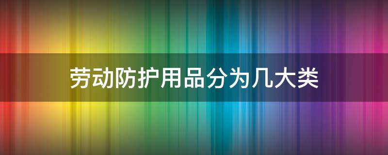 劳动防护用品分为几大类（按防护性能将劳动防护用品分为几大类）