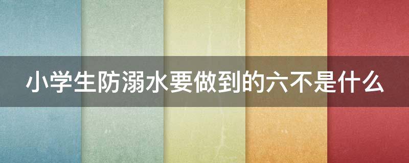 小学生防溺水要做到的六不是什么（小学生防溺水要做到的六不一会是什么）