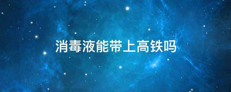 消毒液能带上高铁吗（84消毒液能带上高铁吗）