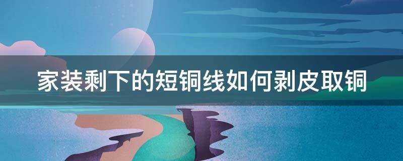 家装剩下的短铜线如何剥皮取铜（家装剩下的短铜线如何剥皮取铜）