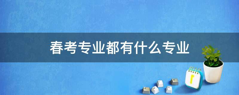 春考专业都有什么专业 今年春考有什么热门专业