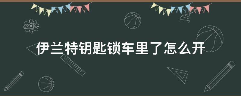 伊兰特钥匙锁车里了怎么开（伊兰特钥匙锁车里了怎么开视频）