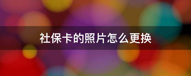 社保卡的照片怎么更换 长沙社保卡的照片怎么更换