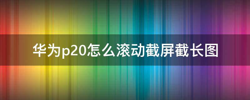 华为p20怎么滚动截屏截长图 华为p20怎么滚动截超长图