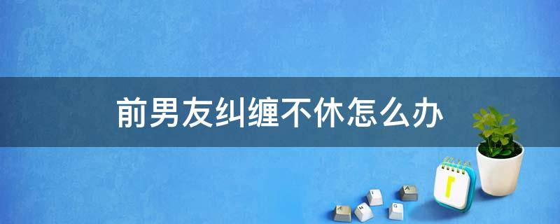 前男友纠缠不休怎么办 如何摆脱前男友的纠缠不休