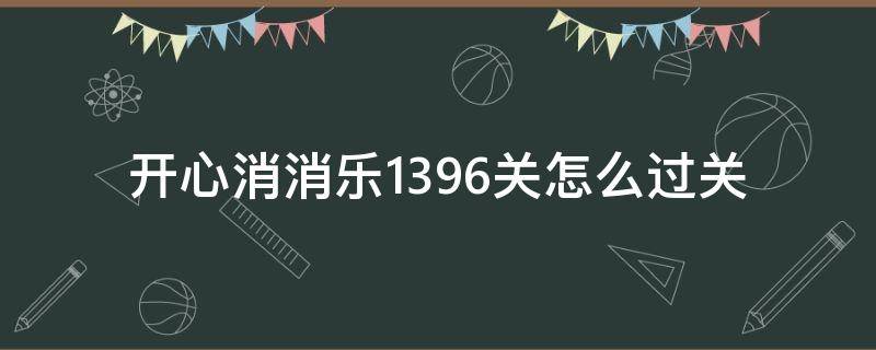 开心消消乐1396关怎么过关（开心消消乐1396关怎么消除）