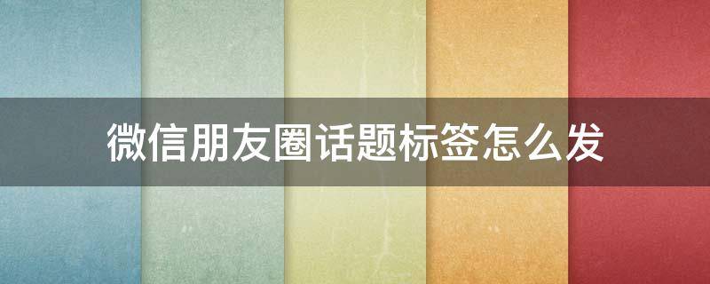 微信朋友圈话题标签怎么发 微信朋友圈怎么带话题标签