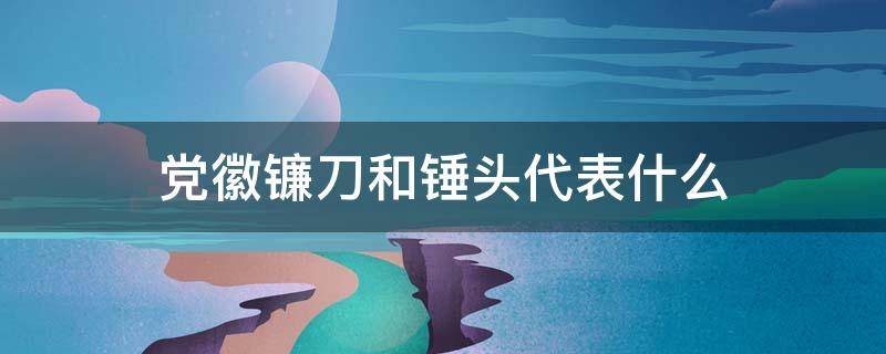 党徽镰刀和锤头代表什么（党徽为啥是镰刀和锤头）