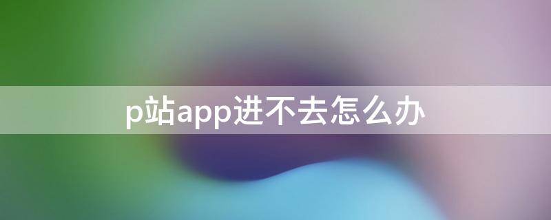 p站app进不去怎么办（P站app进不去）