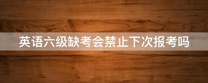 英语六级缺考会禁止下次报考吗（英语六级缺考会禁止下次报考吗知乎）