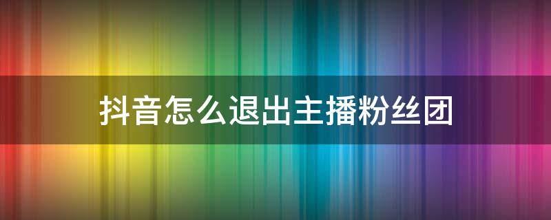 抖音怎么退出主播粉丝团 抖音怎么退出主播粉丝团灯牌