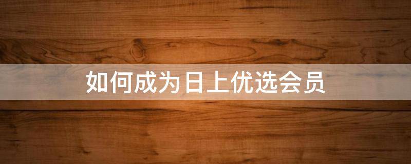 如何成为日上优选会员 日上会员优选会员券怎么申请