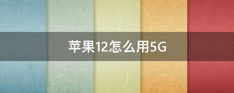 苹果12怎么用5G 苹果12怎么用5G还是4G好