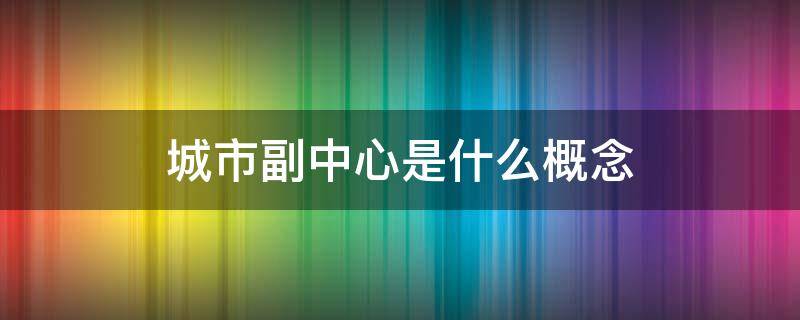 城市副中心是什么概念 城市副中心指的是什么