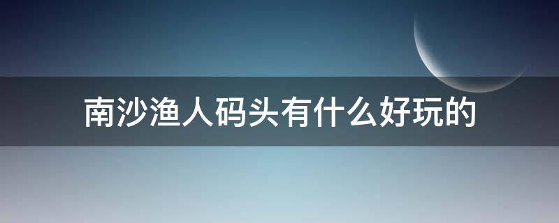 南沙渔人码头有什么好玩的 南沙渔人码头附近有什么好玩的