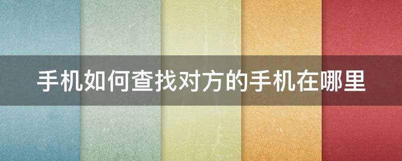 手机如何查找对方的手机在哪里 手机如何查找对方的手机在哪里买的