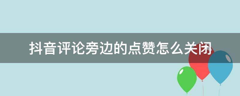 抖音评论旁边的点赞怎么关闭 抖音评论里的点赞怎么关闭