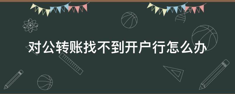 对公转账找不到开户行怎么办（公户转款找不到对方开户行怎么办）