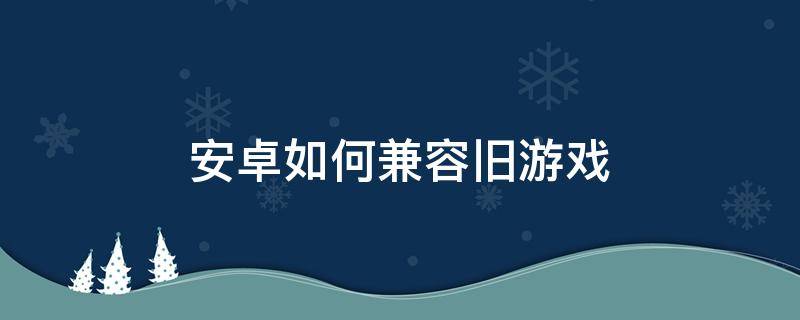 安卓如何兼容旧游戏 安卓手机怎么兼容旧版本游戏