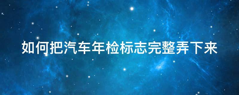 如何把汽车年检标志完整弄下来 如何把汽车年检标志完整弄下来视频