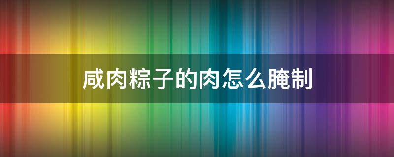 咸肉粽子的肉怎么腌制 咸肉粽的咸肉怎么腌制