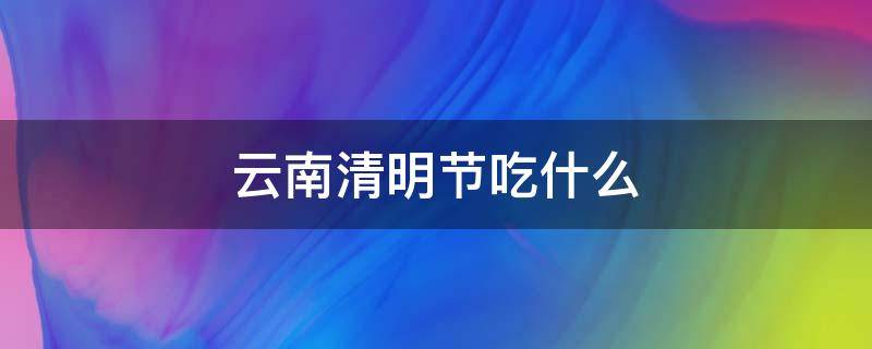 云南清明节吃什么 云南清明节吃什么传统美食