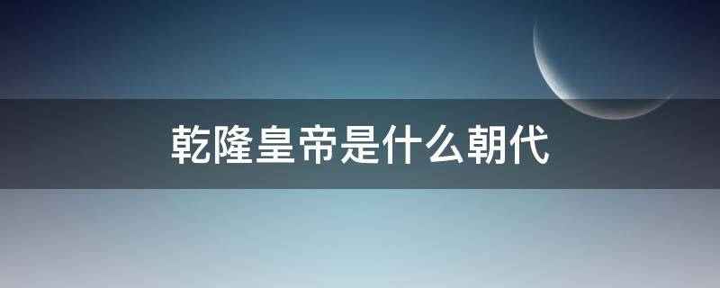 乾隆皇帝是什么朝代（乾隆是啥朝代）