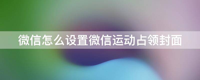 微信怎么设置微信运动占领封面 微信怎么设置微信运动占领封面显示