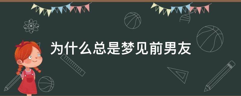 为什么总是梦见前男友（为什么总是梦见前男友是什么意思,好不好）