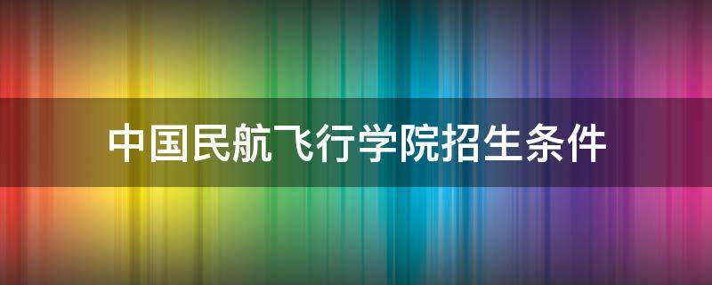 中国民航飞行学院招生条件 中国民航飞行学院招生条件2021高中