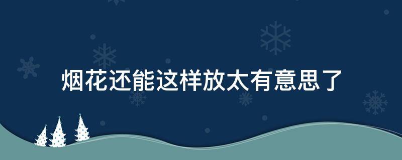 烟花还能这样放太有意思了 放个烟花嘛