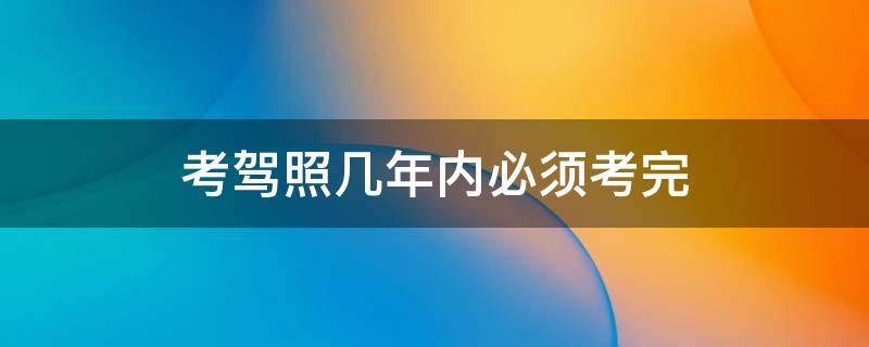 考驾照几年内必须考完（考驾照几年内必须考完在哪里查询）