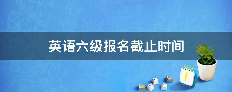 英语六级报名截止时间（英语六级报名截止时间2022上半年）