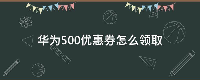 华为500优惠券怎么领取 买华为手机送的500优惠券在哪里