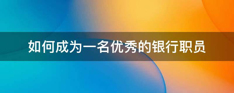 如何成为一名优秀的银行职员 如何成为一名优秀的银行员工