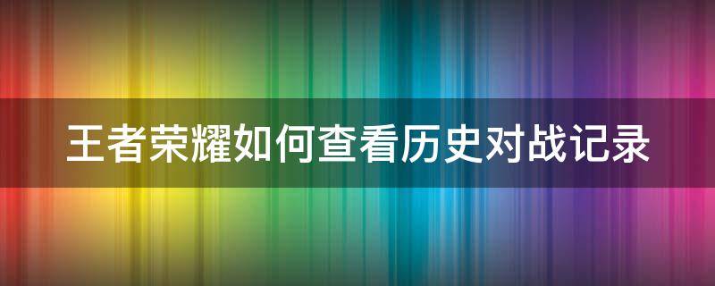 王者荣耀如何查看历史对战记录（王者荣耀如何查看历史对战记录视频）