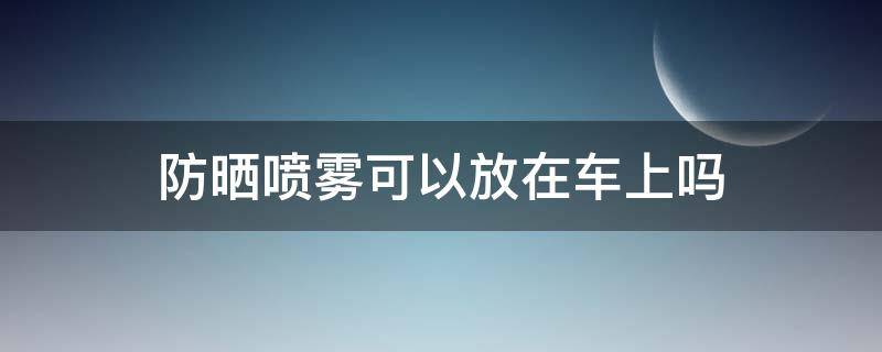 防晒喷雾可以放在车上吗 防晒喷雾能不能放车上