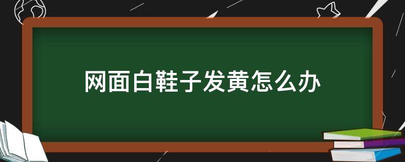 网面白鞋子发黄怎么办 白鞋网面黄了怎么办