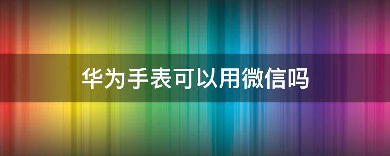 华为手表可以用微信吗 华为手表能否使用微信