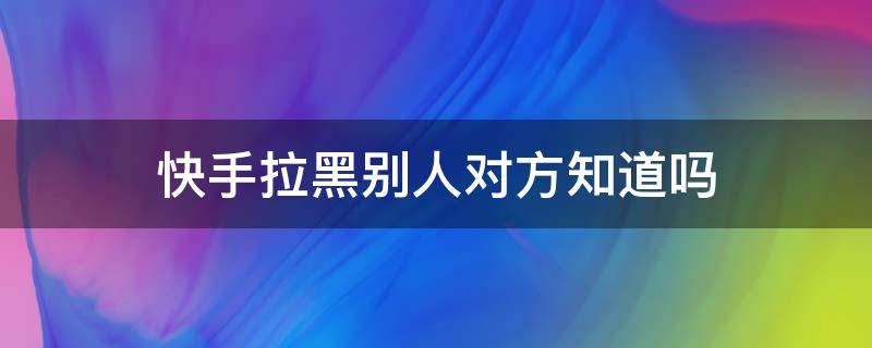 快手拉黑别人对方知道吗 拉黑对方快手对方知道吗