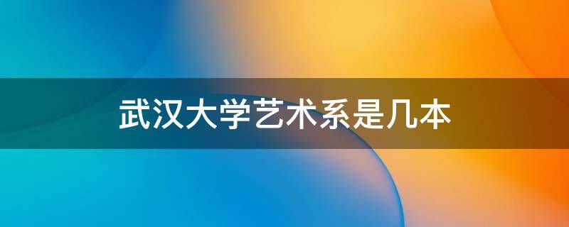 武汉大学艺术系是几本（武汉工程大学艺术学院是几本）