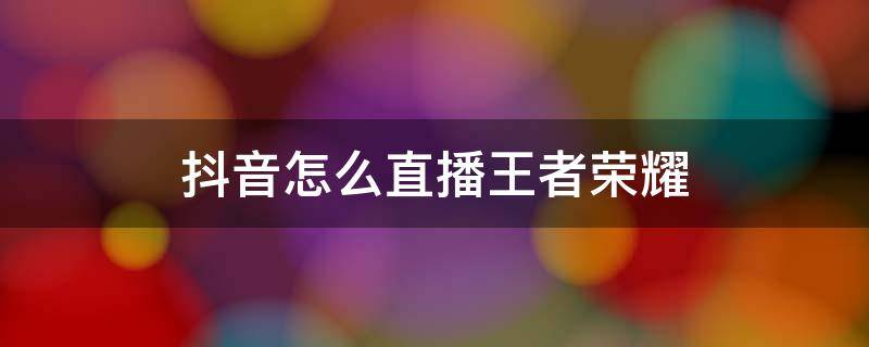 抖音怎么直播王者荣耀（抖音怎么直播王者荣耀游戏教程）