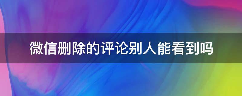 微信删除的评论别人能看到吗 微信删除别人的评论别人能看到吗